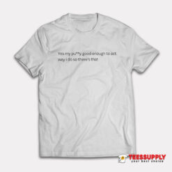 Yes My Pussy Good Enough To Act Way I Do T-Shirt